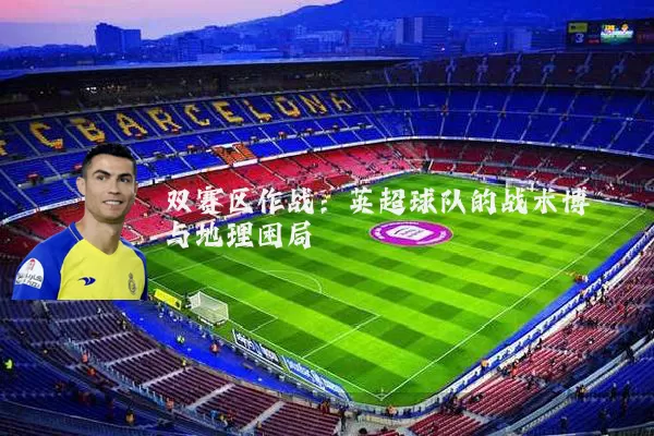 双赛区作战：英超球队的战术博弈与地理困局