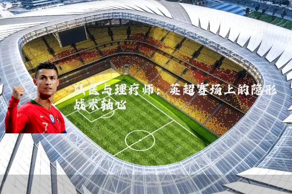 队医与理疗师：英超赛场上的隐形战术轴心