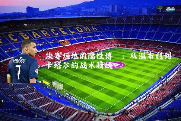 决赛场地的隐性博弈：从温布利到卡塔尔的战术暗线