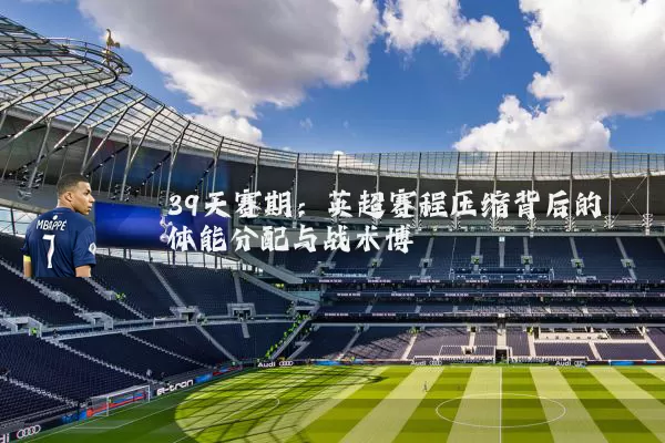 39天赛期:英超赛程压缩背后的体能分配与战术博弈